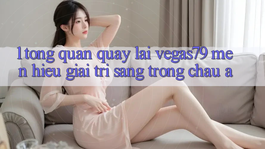 1. Tổng quan quay lại Vegas79 - Mến hiệu giải trí sang trọng châu Á 1. Tổng quan quay lại Vegas79 - Mến hiệu giải trí sang trọng châu Á