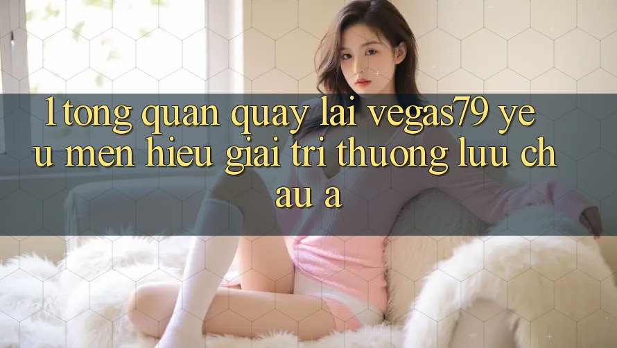 1. Tổng quan quay lại Vegas79 - Yêu mến hiệu giải trí thượng lưu châu Á 1. Tổng quan quay lại Vegas79 - Yêu mến hiệu giải trí thượng lưu châu Á