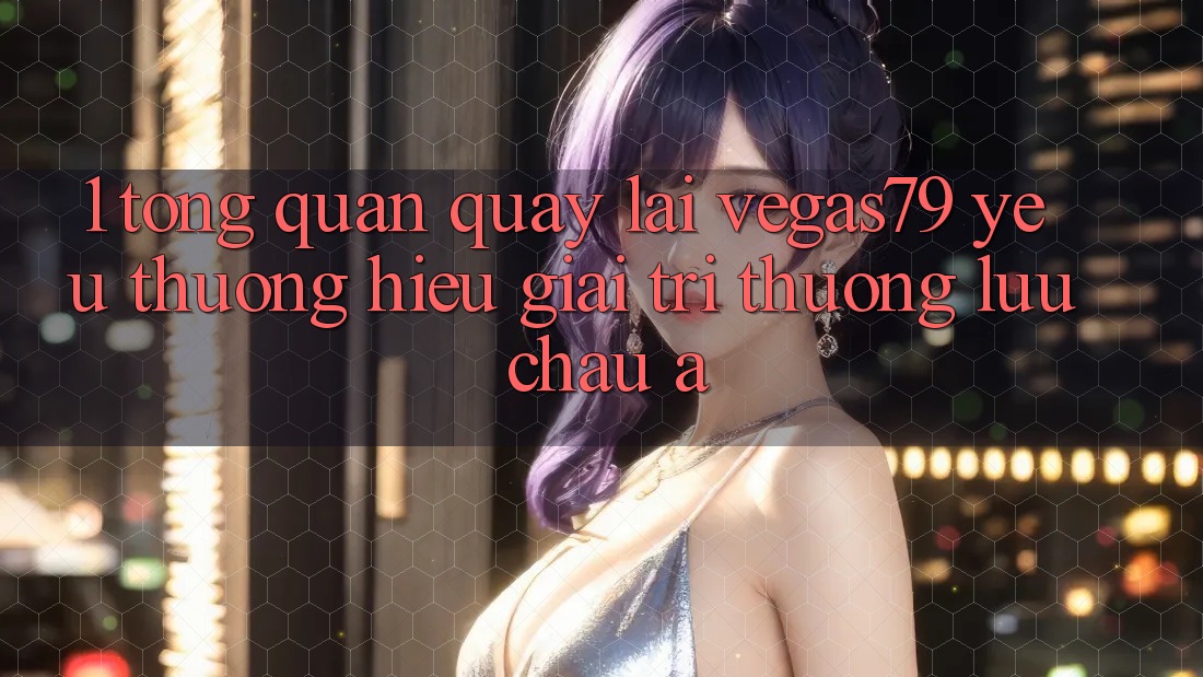 1. Tổng quan quay lại Vegas79 - Yêu thương hiệu giải trí thượng lưu châu Á