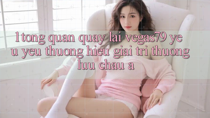 1. Tổng quan quay lại Vegas79 - Yêu yêu thương hiệu giải trí thượng lưu châu Á 1. Tổng quan quay lại Vegas79 - Yêu yêu thương hiệu giải trí thượng lưu châu Á