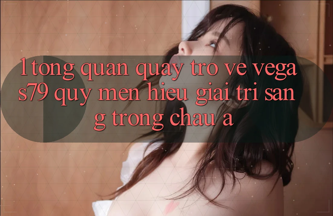 1. Tổng quan quay trở về Vegas79 - Quý mến hiệu giải trí sang trọng châu Á 1. Tổng quan quay trở về Vegas79 - Quý mến hiệu giải trí sang trọng châu Á