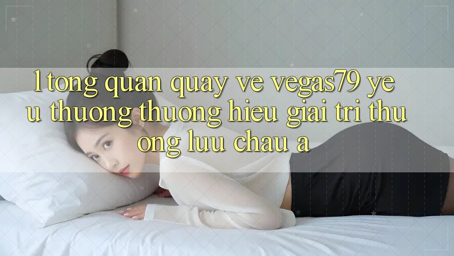 1. Tổng quan quay về Vegas79 - Yêu thương thương hiệu giải trí thượng lưu châu Á 1. Tổng quan quay về Vegas79 - Yêu thương thương hiệu giải trí thượng lưu châu Á