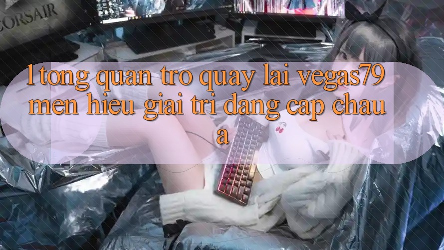 1. Tổng quan trở quay lại Vegas79 - Mến hiệu giải trí đẳng cấp châu Á