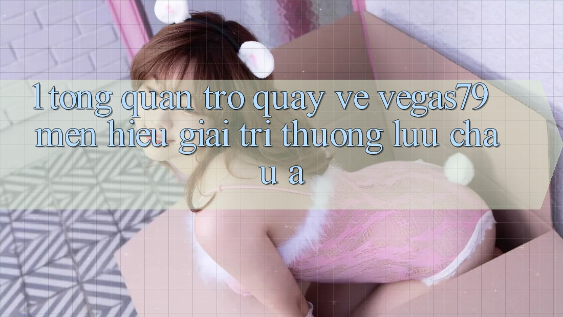 1. Tổng quan trở quay về Vegas79 - Mến hiệu giải trí thượng lưu châu Á
