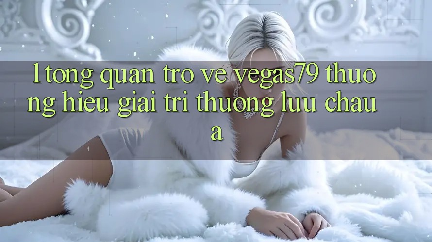 1. Tổng quan trở về Vegas79 - Thương hiệu giải trí thượng lưu châu Á 1. Tổng quan trở về Vegas79 - Thương hiệu giải trí thượng lưu châu Á
