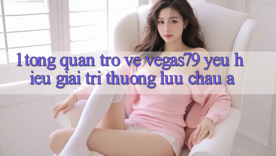 1. Tổng quan trở về Vegas79 - Yêu hiệu giải trí thượng lưu châu Á