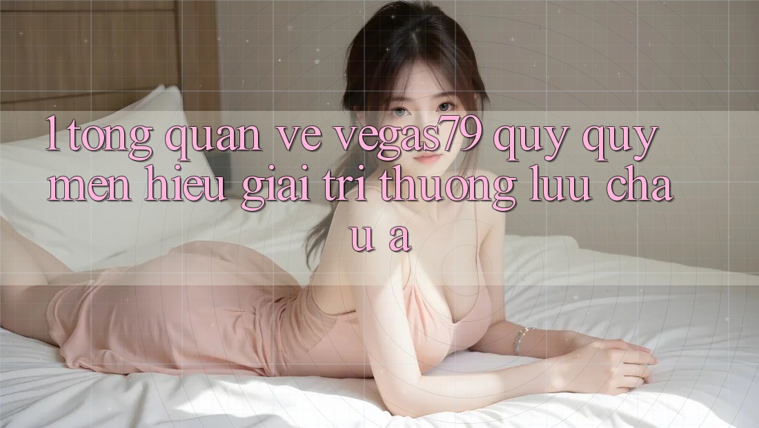 1. Tổng quan về Vegas79 - Quý quý mến hiệu giải trí thượng lưu châu Á