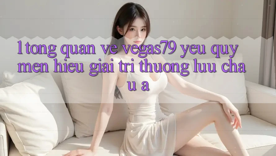 1. Tổng quan về Vegas79 - Yêu quý mến hiệu giải trí thượng lưu châu Á