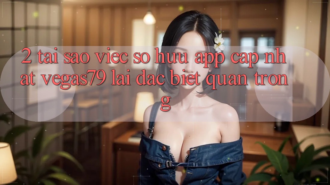 2. Tại sao việc sở hữu “App Cập Nhật Vegas79” lại đặc biệt quan trọng?