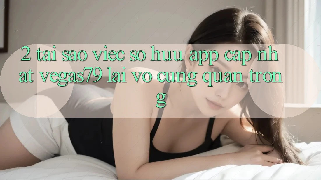 2. Tại sao việc sở hữu “App Cập Nhật Vegas79” lại vô cùng quan trọng?