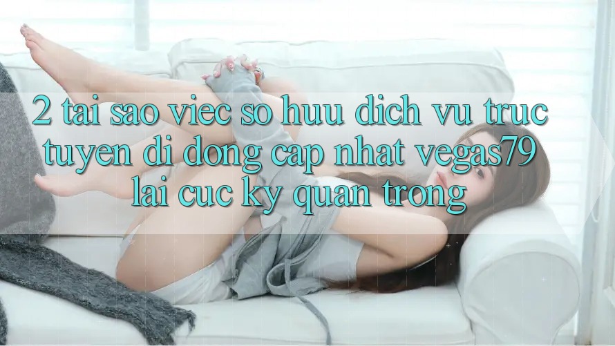 2. Tại sao việc sở hữu “Dịch vụ trực tuyến di động Cập Nhật Vegas79” lại cực kỳ quan trọng?