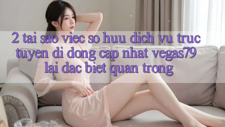 2. Tại sao việc sở hữu “Dịch vụ trực tuyến di động Cập Nhật Vegas79” lại đặc biệt quan trọng? 2. Tại sao việc sở hữu “Dịch vụ trực tuyến di động Cập Nhật Vegas79” lại đặc biệt quan trọng?
