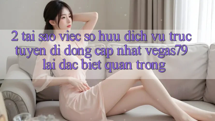 2. Tại sao việc sở hữu “Dịch vụ trực tuyến di động Cập Nhật Vegas79” lại đặc biệt quan trọng?