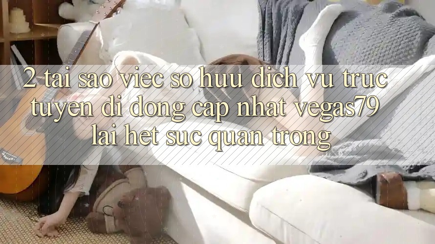 2. Tại sao việc sở hữu “Dịch vụ trực tuyến di động Cập Nhật Vegas79” lại hết sức quan trọng?