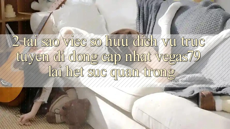 2. Tại sao việc sở hữu “Dịch vụ trực tuyến di động Cập Nhật Vegas79” lại hết sức quan trọng? 2. Tại sao việc sở hữu “Dịch vụ trực tuyến di động Cập Nhật Vegas79” lại hết sức quan trọng?
