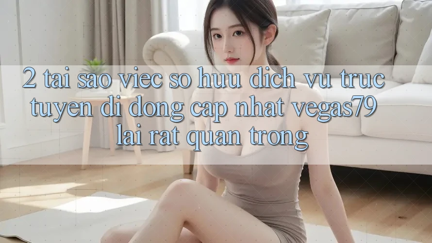 2. Tại sao việc sở hữu “Dịch vụ trực tuyến di động Cập Nhật Vegas79” lại rất quan trọng?