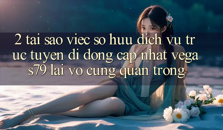 2. Tại sao việc sở hữu “Dịch vụ trực tuyến di động Cập Nhật Vegas79” lại vô cùng quan trọng?