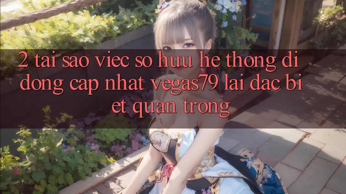 2. Tại sao việc sở hữu “Hệ thống di động Cập Nhật Vegas79” lại đặc biệt quan trọng?