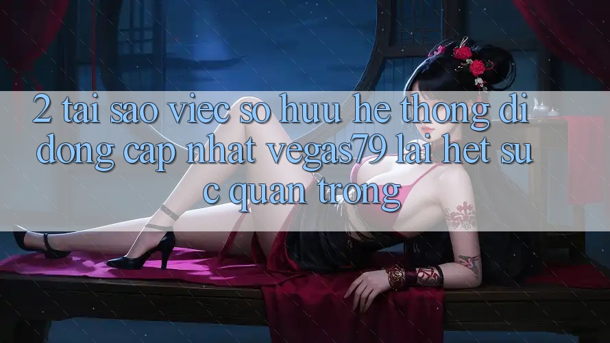 2. Tại sao việc sở hữu “Hệ thống di động Cập Nhật Vegas79” lại hết sức quan trọng?
