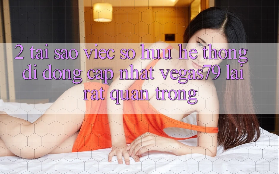 2. Tại sao việc sở hữu “Hệ thống di động Cập Nhật Vegas79” lại rất quan trọng?