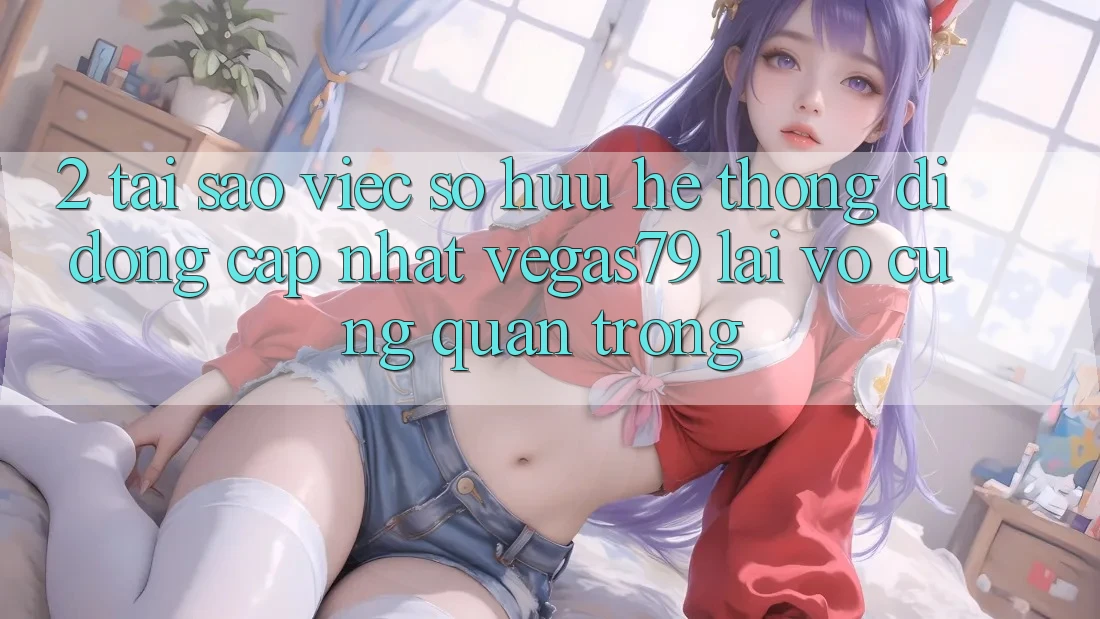 2. Tại sao việc sở hữu “Hệ thống di động Cập Nhật Vegas79” lại vô cùng quan trọng?