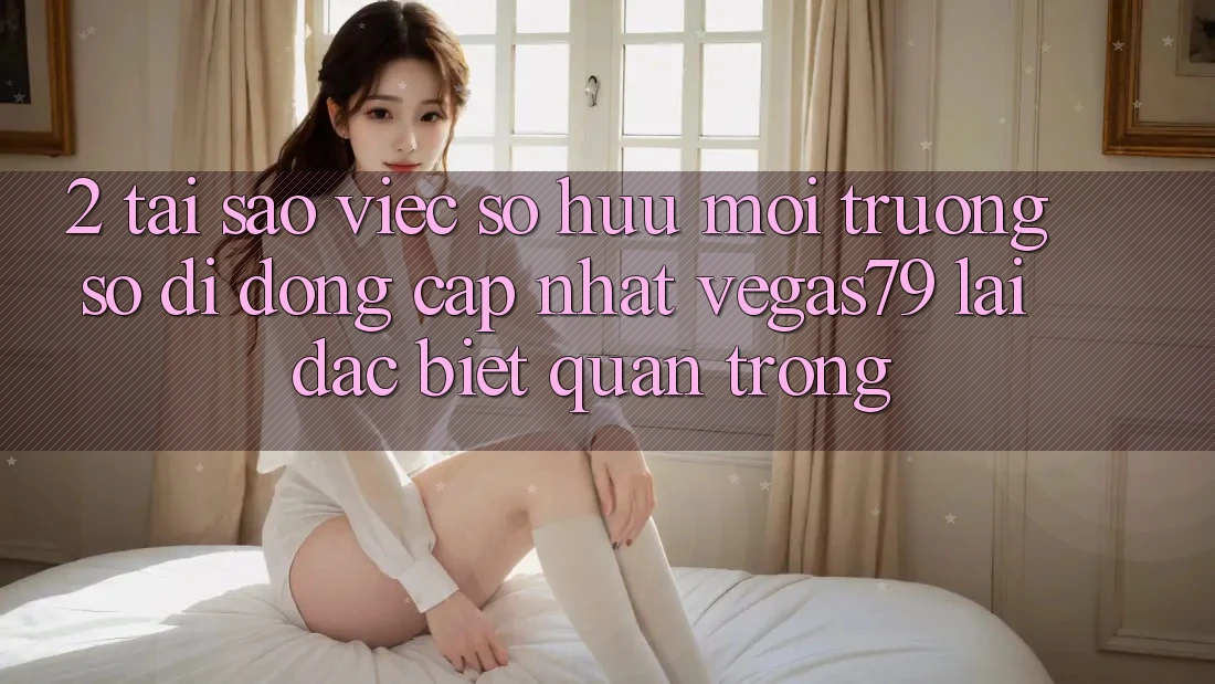 2. Tại sao việc sở hữu “Môi trường số di động Cập Nhật Vegas79” lại đặc biệt quan trọng?