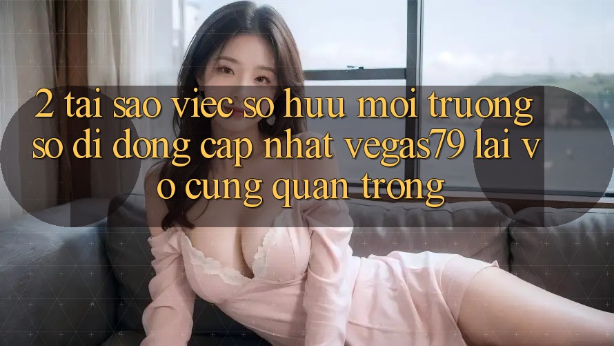 2. Tại sao việc sở hữu “Môi trường số di động Cập Nhật Vegas79” lại vô cùng quan trọng?