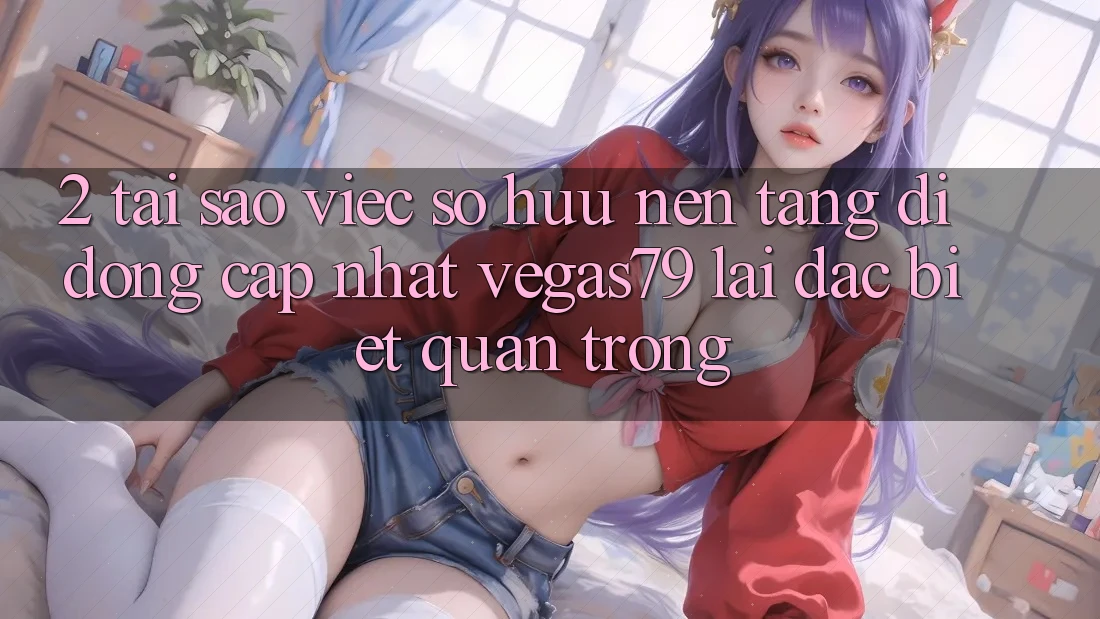 2. Tại sao việc sở hữu “Nền tảng di động Cập Nhật Vegas79” lại đặc biệt quan trọng? 2. Tại sao việc sở hữu “Nền tảng di động Cập Nhật Vegas79” lại đặc biệt quan trọng?