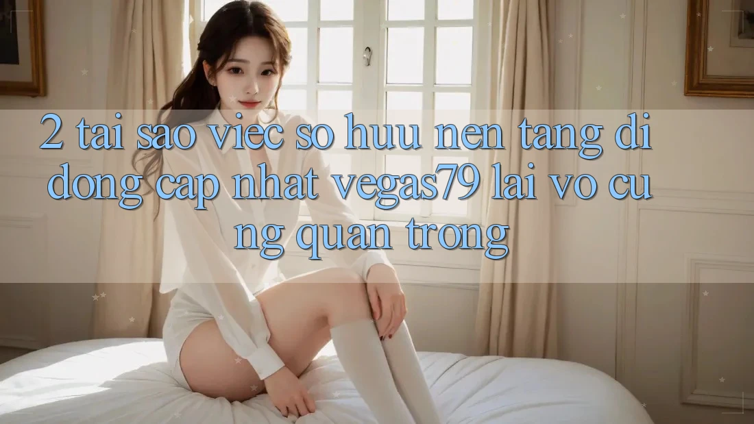 2. Tại sao việc sở hữu “Nền tảng di động Cập Nhật Vegas79” lại vô cùng quan trọng? 2. Tại sao việc sở hữu “Nền tảng di động Cập Nhật Vegas79” lại vô cùng quan trọng?