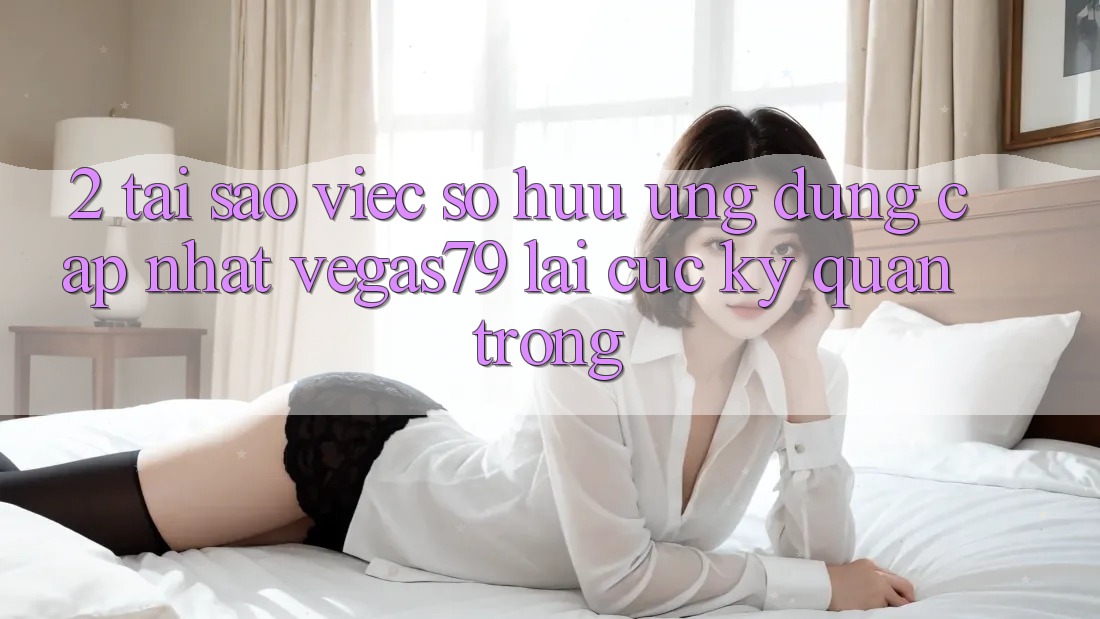 2. Tại sao việc sở hữu “Ứng Dụng Cập Nhật Vegas79” lại cực kỳ quan trọng?