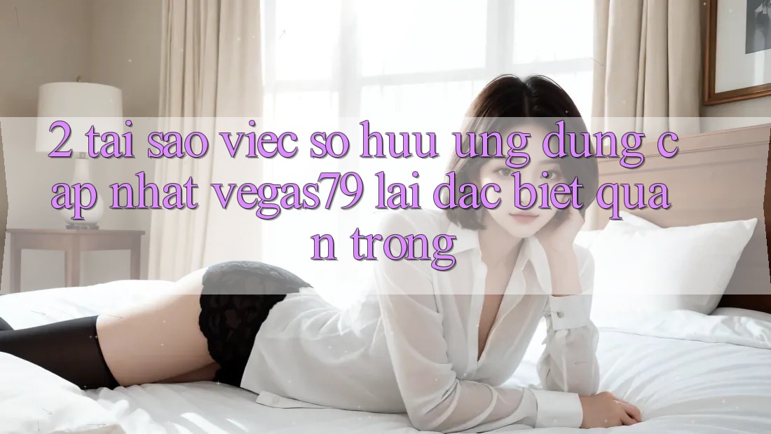 2. Tại sao việc sở hữu “Ứng Dụng Cập Nhật Vegas79” lại đặc biệt quan trọng?