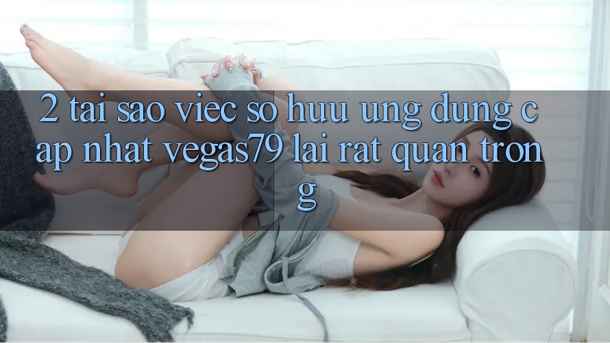 2. Tại sao việc sở hữu “Ứng Dụng Cập Nhật Vegas79” lại rất quan trọng?