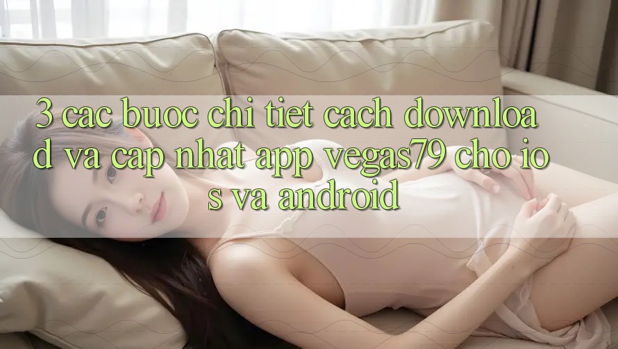 3. Các bước chi tiết cách download và cập nhật App Vegas79 cho iOS và Android 3. Các bước chi tiết cách download và cập nhật App Vegas79 cho iOS và Android