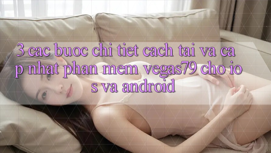3. Các bước chi tiết cách tải và cập nhật Phần mềm Vegas79 cho iOS và Android
