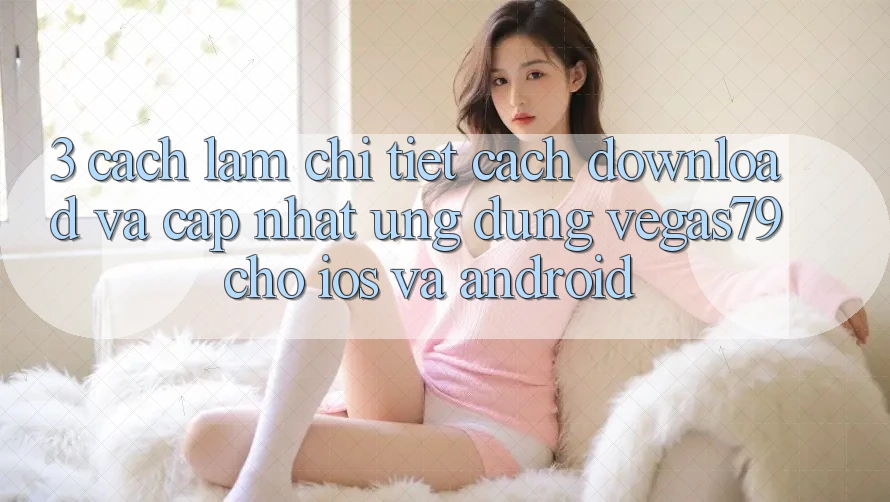 3. Cách làm chi tiết cách download và cập nhật Ứng dụng Vegas79 cho iOS và Android