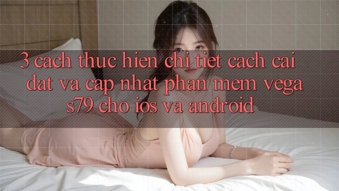 3. Cách thực hiện chi tiết cách cài đặt và cập nhật Phần mềm Vegas79 cho iOS và Android