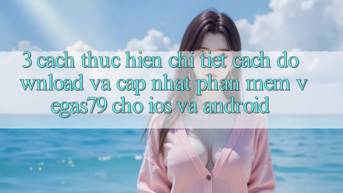 3. Cách thực hiện chi tiết cách download và cập nhật Phần mềm Vegas79 cho iOS và Android 3. Cách thực hiện chi tiết cách download và cập nhật Phần mềm Vegas79 cho iOS và Android