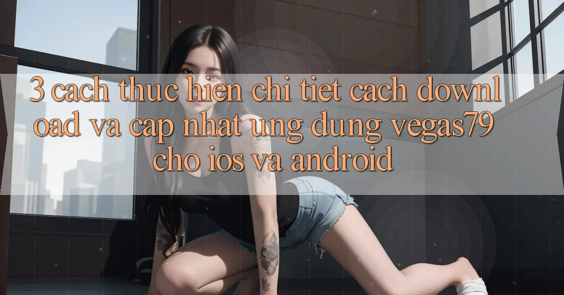 3. Cách thực hiện chi tiết cách download và cập nhật Ứng dụng Vegas79 cho iOS và Android 3. Cách thực hiện chi tiết cách download và cập nhật Ứng dụng Vegas79 cho iOS và Android