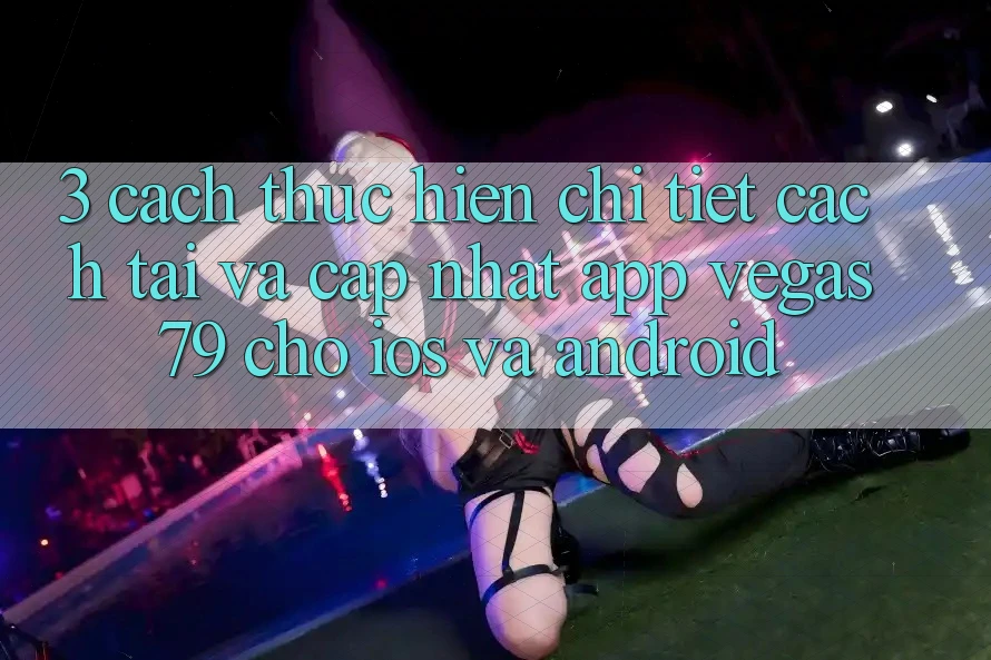 3. Cách thực hiện chi tiết cách tải và cập nhật App Vegas79 cho iOS và Android 3. Cách thực hiện chi tiết cách tải và cập nhật App Vegas79 cho iOS và Android