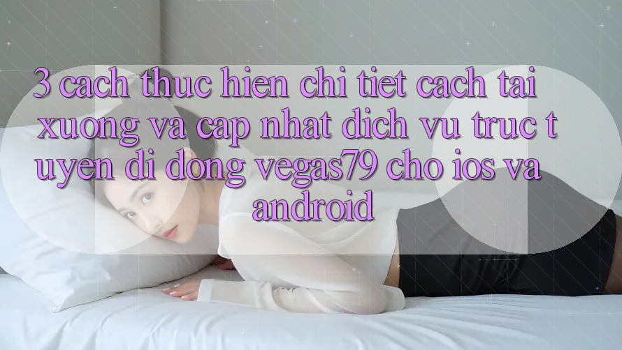 3. Cách thực hiện chi tiết cách tải xuống và cập nhật Dịch vụ trực tuyến di động Vegas79 cho iOS và Android