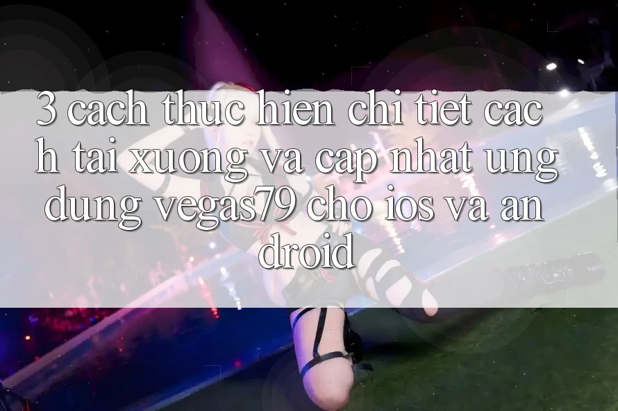 3. Cách thực hiện chi tiết cách tải xuống và cập nhật Ứng dụng Vegas79 cho iOS và Android 3. Cách thực hiện chi tiết cách tải xuống và cập nhật Ứng dụng Vegas79 cho iOS và Android