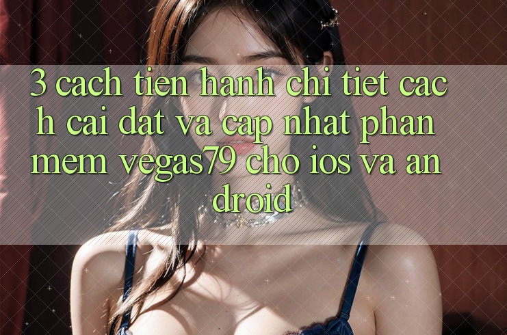 3. Cách tiến hành chi tiết cách cài đặt và cập nhật Phần mềm Vegas79 cho iOS và Android