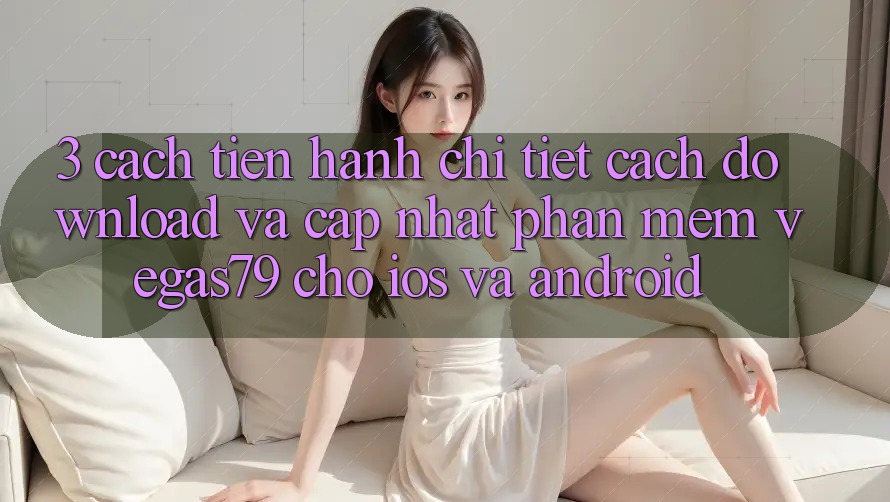 3. Cách tiến hành chi tiết cách download và cập nhật Phần mềm Vegas79 cho iOS và Android