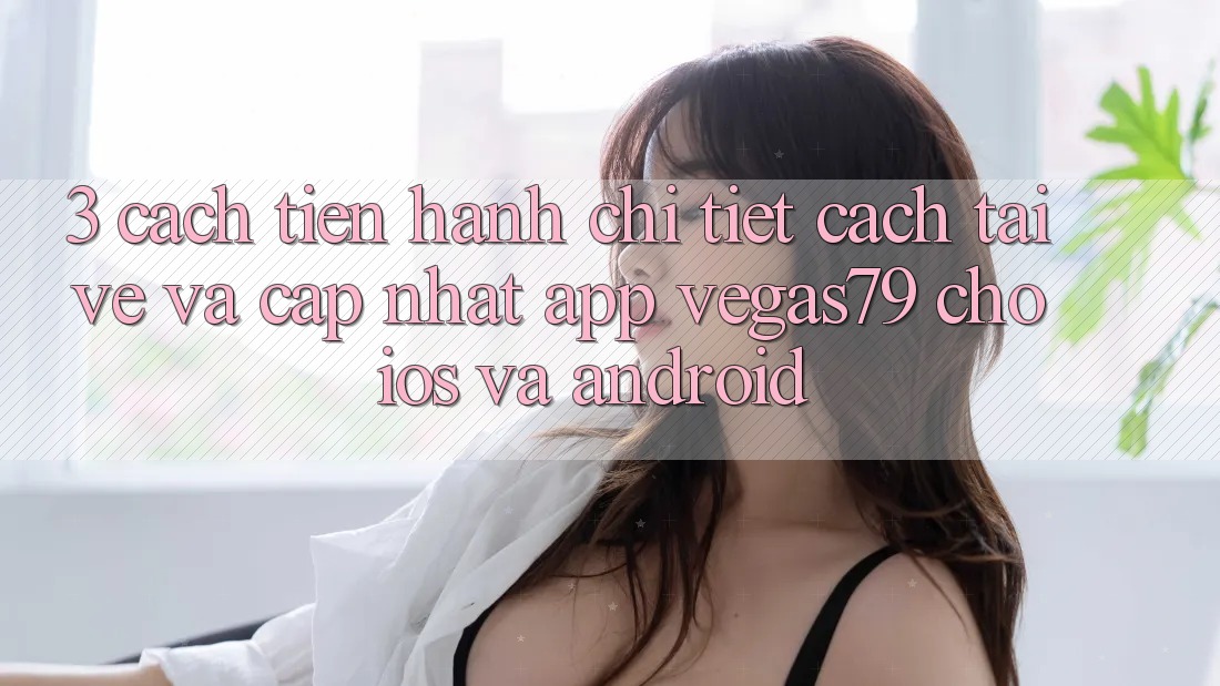 3. Cách tiến hành chi tiết cách tải về và cập nhật App Vegas79 cho iOS và Android 3. Cách tiến hành chi tiết cách tải về và cập nhật App Vegas79 cho iOS và Android