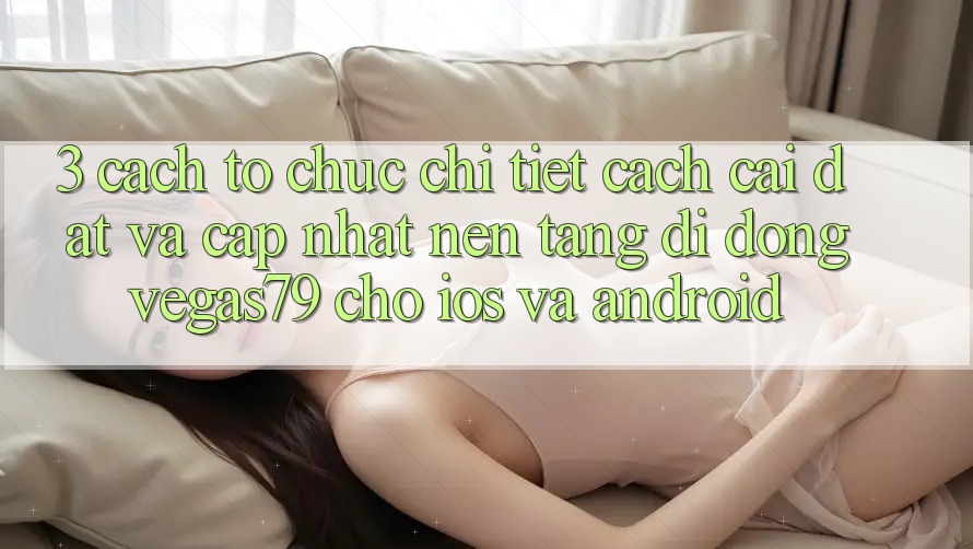 3. Cách tổ chức chi tiết cách cài đặt và cập nhật Nền tảng di động Vegas79 cho iOS và Android 3. Cách tổ chức chi tiết cách cài đặt và cập nhật Nền tảng di động Vegas79 cho iOS và Android