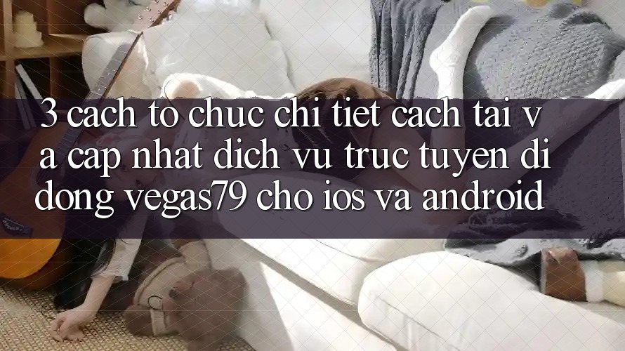 3. Cách tổ chức chi tiết cách tải và cập nhật Dịch vụ trực tuyến di động Vegas79 cho iOS và Android 3. Cách tổ chức chi tiết cách tải và cập nhật Dịch vụ trực tuyến di động Vegas79 cho iOS và Android