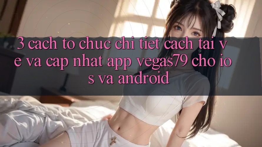 3. Cách tổ chức chi tiết cách tải về và cập nhật App Vegas79 cho iOS và Android