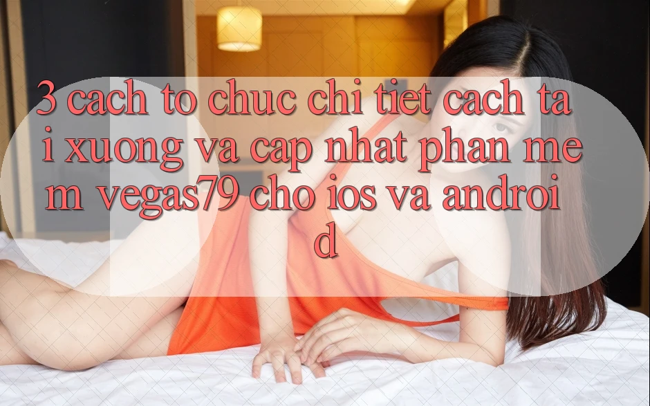 3. Cách tổ chức chi tiết cách tải xuống và cập nhật Phần mềm Vegas79 cho iOS và Android 3. Cách tổ chức chi tiết cách tải xuống và cập nhật Phần mềm Vegas79 cho iOS và Android