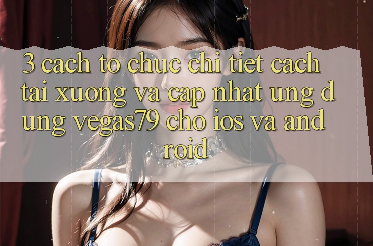 3. Cách tổ chức chi tiết cách tải xuống và cập nhật Ứng dụng Vegas79 cho iOS và Android