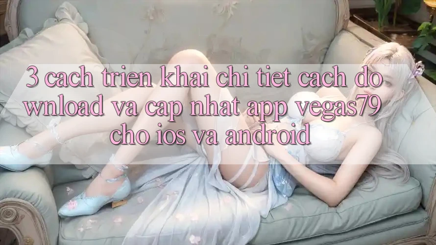 3. Cách triển khai chi tiết cách download và cập nhật App Vegas79 cho iOS và Android